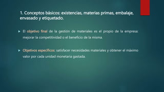 1. Conceptos básicos: existencias, materias primas, embalaje,
envasado y etiquetado.
 El objetivo final de la gestión de materiales es el propio de la empresa:
mejorar la competitividad o el beneficio de la misma.
 Objetivos específicos: satisfacer necesidades materiales y obtener el máximo
valor por cada unidad monetaria gastada.
 