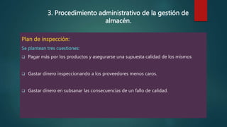 3. Procedimiento administrativo de la gestión de
almacén.
Plan de inspección:
Se plantean tres cuestiones:
 Pagar más por los productos y asegurarse una supuesta calidad de los mismos
 Gastar dinero inspeccionando a los proveedores menos caros.
 Gastar dinero en subsanar las consecuencias de un fallo de calidad.
 