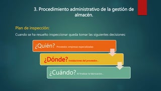3. Procedimiento administrativo de la gestión de
almacén.
Plan de inspección:
Cuando se ha resuelto inspeccionar queda tomar las siguientes decisiones:
¿Quién? Proveedor, empresas especializadas
¿Dónde?Instalaciones del proveedor…
¿Cuándo?Al finalizar la fabricación…
 