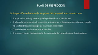 PLAN DE INSPECCIÓN
La inspección se hace en la empresa del proveedor en casos como:
 Si el producto es muy pesado y sería problemática la devolución.
 Si el producto va desde el proveedor a almacenes o departamentos distantes donde
no sea factible que un equipo de inspección lo controle.
 Cuando la mercancía no se puede devolver.
 Si la inspección en destino resulta demasiado tardía para solucionar los deterioros.
 