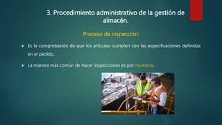 3. Procedimiento administrativo de la gestión de
almacén.
Proceso de inspección:
 Es la comprobación de que los artículos cumplen con las especificaciones definidas
en el pedido.
 La manera más común de hacer inspecciones es por muestras.
 