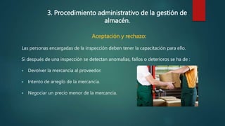 3. Procedimiento administrativo de la gestión de
almacén.
Aceptación y rechazo:
Las personas encargadas de la inspección deben tener la capacitación para ello.
Si después de una inspección se detectan anomalías, fallos o deterioros se ha de :
 Devolver la mercancía al proveedor.
 Intento de arreglo de la mercancía.
 Negociar un precio menor de la mercancía.
 