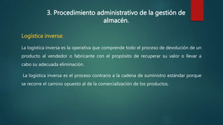 3. Procedimiento administrativo de la gestión de
almacén.
Logística inversa:
La logística inversa es la operativa que comprende todo el proceso de devolución de un
producto al vendedor o fabricante con el propósito de recuperar su valor o llevar a
cabo su adecuada eliminación.
La logística inversa es el proceso contrario a la cadena de suministro estándar porque
se recorre el camino opuesto al de la comercialización de los productos.
 