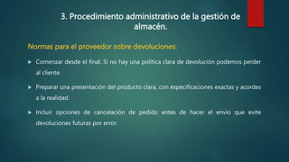 3. Procedimiento administrativo de la gestión de
almacén.
Normas para el proveedor sobre devoluciones:
 Comenzar desde el final. Si no hay una política clara de devolución podemos perder
al cliente.
 Preparar una presentación del producto clara, con especificaciones exactas y acordes
a la realidad.
 Incluir opciones de cancelación de pedido antes de hacer el envío que evite
devoluciones futuras por error.
 