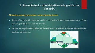 3. Procedimiento administrativo de la gestión de
almacén.
Normas para el proveedor sobre devoluciones:
 Acompañar los productos y los pedidos con instrucciones claras sobre qué y cómo
se debe proceder ante una devolución.
 Facilitar un seguimiento online de la mercancía, mantener al cliente informado de
posibles retrasos, etc.
 