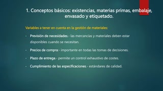 1. Conceptos básicos: existencias, materias primas, embalaje,
envasado y etiquetado.
Variables a tener en cuenta en la gestión de materiales:
• Previsión de necesidades.- las mercancías y materiales deben estar
disponibles cuando se necesitan.
• Precios de compra:- importante en todas las tomas de decisiones.
• Plazo de entrega.- permite un control exhaustivo de costes.
• Cumplimiento de las especificaciones.- estándares de calidad.
 