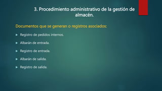 3. Procedimiento administrativo de la gestión de
almacén.
Documentos que se generan o registros asociados:
 Registro de pedidos internos.
 Albarán de entrada.
 Registro de entrada.
 Albarán de salida.
 Registro de salida.
 