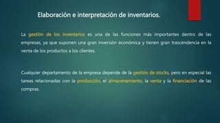 Elaboración e interpretación de inventarios.
La gestión de los inventarios es una de las funciones más importantes dentro de las
empresas, ya que suponen una gran inversión económica y tienen gran trascendencia en la
venta de los productos a los clientes.
Cualquier departamento de la empresa depende de la gestión de stocks, pero en especial las
tareas relacionadas con la producción, el almacenamiento, la venta y la financiación de las
compras.
 