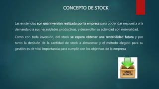 CONCEPTO DE STOCK
Las existencias son una inversión realizada por la empresa para poder dar respuesta a la
demanda o a sus necesidades productivas, y desarrollar su actividad con normalidad.
Como con toda inversión, del stock se espera obtener una rentabilidad futura y por
tanto la decisión de la cantidad de stock a almacenar y el método elegido para su
gestión es de vital importancia para cumplir con los objetivos de la empresa
 