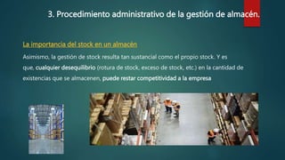 3. Procedimiento administrativo de la gestión de almacén.
La importancia del stock en un almacén
Asimismo, la gestión de stock resulta tan sustancial como el propio stock. Y es
que, cualquier desequilibrio (rotura de stock, exceso de stock, etc.) en la cantidad de
existencias que se almacenen, puede restar competitividad a la empresa
 