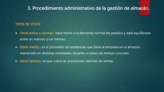 3. Procedimiento administrativo de la gestión de almacén.
TIPOS DE STOCK
 Stock activo o normal.- hace frente a la demanda normal de pedidos y está equilibrado
entre un máximo y un mínimo.
 Stock medio.- es el promedio de existencias que tiene la empresa en el almacén,
mantenido en distintas cantidades durante un plazo de tiempo concreto.
 Stock óptimo.- el que cubre las previsiones óptimas de ventas.
 