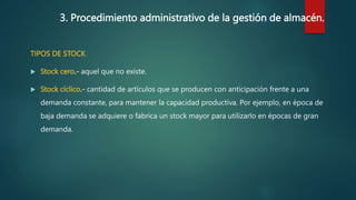 3. Procedimiento administrativo de la gestión de almacén.
TIPOS DE STOCK
 Stock cero.- aquel que no existe.
 Stock cíclico.- cantidad de artículos que se producen con anticipación frente a una
demanda constante, para mantener la capacidad productiva. Por ejemplo, en época de
baja demanda se adquiere o fabrica un stock mayor para utilizarlo en épocas de gran
demanda.
 