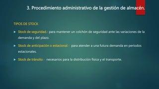 3. Procedimiento administrativo de la gestión de almacén.
TIPOS DE STOCK
 Stock de seguridad.- para mantener un colchón de seguridad ante las variaciones de la
demanda y del plazo.
 Stock de anticipación o estacional.- para atender a una futura demanda en periodos
estacionales.
 Stock de tránsito.- necesarios para la distribución física y el transporte.
 