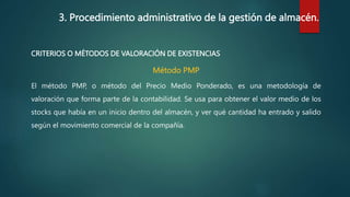 3. Procedimiento administrativo de la gestión de almacén.
CRITERIOS O MÉTODOS DE VALORACIÓN DE EXISTENCIAS
Método PMP
El método PMP, o método del Precio Medio Ponderado, es una metodología de
valoración que forma parte de la contabilidad. Se usa para obtener el valor medio de los
stocks que había en un inicio dentro del almacén, y ver qué cantidad ha entrado y salido
según el movimiento comercial de la compañía.
 