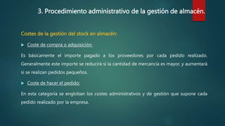 3. Procedimiento administrativo de la gestión de almacén.
Costes de la gestión del stock en almacén:
 Coste de compra o adquisición:
Es básicamente el importe pagado a los proveedores por cada pedido realizado.
Generalmente este importe se reducirá si la cantidad de mercancía es mayor, y aumentará
si se realizan pedidos pequeños.
 Coste de hacer el pedido:
En esta categoría se engloban los costes administrativos y de gestión que supone cada
pedido realizado por la empresa.
 