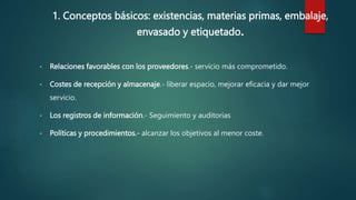1. Conceptos básicos: existencias, materias primas, embalaje,
envasado y etiquetado.
• Relaciones favorables con los proveedores.- servicio más comprometido.
• Costes de recepción y almacenaje.- liberar espacio, mejorar eficacia y dar mejor
servicio.
• Los registros de información.- Seguimiento y auditorias
• Políticas y procedimientos.- alcanzar los objetivos al menor coste.
 