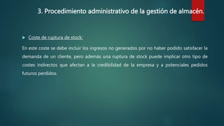 3. Procedimiento administrativo de la gestión de almacén.
 Coste de ruptura de stock:
En este coste se debe incluir los ingresos no generados por no haber podido satisfacer la
demanda de un cliente, pero además una ruptura de stock puede implicar otro tipo de
costes indirectos que afectan a la credibilidad de la empresa y a potenciales pedidos
futuros perdidos.
 