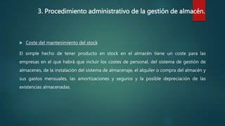 3. Procedimiento administrativo de la gestión de almacén.
 Coste del mantenimiento del stock
El simple hecho de tener producto en stock en el almacén tiene un coste para las
empresas en el que habrá que incluir los costes de personal, del sistema de gestión de
almacenes, de la instalación del sistema de almacenaje, el alquiler o compra del almacén y
sus gastos mensuales, las amortizaciones y seguros y la posible depreciación de las
existencias almacenadas.
 