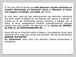 3. Hay otro tipo de barras que sólo aparecen cuando incluimos en 
nuestro documento un elemento nuevo y diferente al texto: 
una imagen, un dibujo, una tabla, un rótulo... 
En este caso, cada vez que seleccionamos ese elemento, aparecerá 
una barra sobre la página con los botones que vamos a necesitar. Y 
cuando ya no las necesitamos porque volvemos a trabajar con el 
texto, la barra desaparecerá también automáticamente dejando 
espacio libre para escribir. De este tipo son las barras de IMAGEN, 
de TAB LA, de CONFIGURACIÓN 3D ... 
Estas últimas se muestran sobre la página y las podemos mover para 
colocarlas en el lugar que menos nos molesten. Por eso se denominan 
BARRAS FLOTANTES . 
Ya volveremos sobre ellas más adelante cuando comencemos a 
manejarlas. 
10 
 