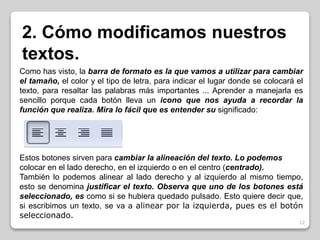 2. Cómo modificamos nuestros 
textos. 
Como has visto, la barra de formato es la que vamos a utilizar para cambiar 
el tamaño, el color y el tipo de letra, para indicar el lugar donde se colocará el 
texto, para resaltar las palabras más importantes ... Aprender a manejarla es 
sencillo porque cada botón lleva un icono que nos ayuda a recordar la 
función que realiza. Mira lo fácil que es entender su significado: 
Estos botones sirven para cambiar la alineación del texto. Lo podemos 
colocar en el lado derecho, en el izquierdo o en el centro (centrado). 
También lo podemos alinear al lado derecho y al izquierdo al mismo tiempo, 
esto se denomina justificar el texto. Observa que uno de los botones está 
seleccionado, es como si se hubiera quedado pulsado. Esto quiere decir que, 
si escribimos un texto, se va a alinear por la izquierda, pues es el botón 
seleccionado. 
12 
 