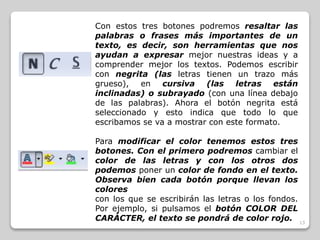 13 
Con estos tres botones podremos resaltar las 
palabras o frases más importantes de un 
texto, es decir, son herramientas que nos 
ayudan a expresar mejor nuestras ideas y a 
comprender mejor los textos. Podemos escribir 
con negrita (las letras tienen un trazo más 
grueso), en cursiva (las letras están 
inclinadas) o subrayado (con una línea debajo 
de las palabras). Ahora el botón negrita está 
seleccionado y esto indica que todo lo que 
escribamos se va a mostrar con este formato. 
Para modificar el color tenemos estos tres 
botones. Con el primero podremos cambiar el 
color de las letras y con los otros dos 
podemos poner un color de fondo en el texto. 
Observa bien cada botón porque llevan los 
colores 
con los que se escribirán las letras o los fondos. 
Por ejemplo, si pulsamos el botón COLOR DEL 
CARÁCTER, el texto se pondrá de color rojo. 
 