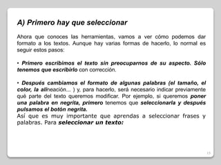 15 
A) Primero hay que seleccionar 
Ahora que conoces las herramientas, vamos a ver cómo podemos dar 
formato a los textos. Aunque hay varias formas de hacerlo, lo normal es 
seguir estos pasos: 
• Primero escribimos el texto sin preocuparnos de su aspecto. Sólo 
tenemos que escribirlo con corrección. 
• Después cambiamos el formato de algunas palabras (el tamaño, el 
color, la alineación... ) y, para hacerlo, será necesario indicar previamente 
qué parte del texto queremos modificar. Por ejemplo, si queremos poner 
una palabra en negrita, primero tenemos que seleccionarla y después 
pulsamos el botón negrita. 
Así que es muy importante que aprendas a seleccionar frases y 
palabras. Para seleccionar un texto: 
 