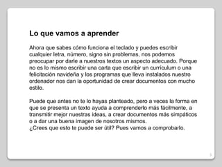 3 
Lo que vamos a aprender 
Ahora que sabes cómo funciona el teclado y puedes escribir 
cualquier letra, número, signo sin problemas, nos podemos 
preocupar por darle a nuestros textos un aspecto adecuado. Porque 
no es lo mismo escribir una carta que escribir un currículum o una 
felicitación navideña y los programas que lleva instalados nuestro 
ordenador nos dan la oportunidad de crear documentos con mucho 
estilo. 
Puede que antes no te lo hayas planteado, pero a veces la forma en 
que se presenta un texto ayuda a comprenderlo más fácilmente, a 
transmitir mejor nuestras ideas, a crear documentos más simpáticos 
o a dar una buena imagen de nosotros mismos. 
¿Crees que esto te puede ser útil? Pues vamos a comprobarlo. 
 