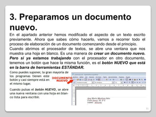 31 
3. Preparamos un documento 
nuevo. 
En el apartado anterior hemos modificado el aspecto de un texto escrito 
previamente. Ahora que sabes cómo hacerlo, vamos a recorrer todo el 
proceso de elaboración de un documento comenzando desde el principio. 
Cuando abrimos el procesador de textos, se abre una ventana que nos 
muestra una hoja en blanco. Es una manera de crear un documento nuevo. 
Pero si ya estamos trabajando con el procesador en otro documento, 
tenemos un botón que hace la misma función, es el botón NUEVO que está 
en la barra de herramientas ESTÁNDAR. 
 