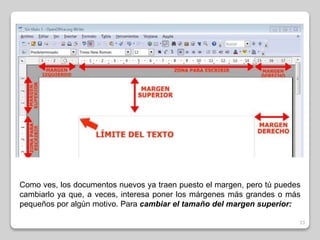 Como ves, los documentos nuevos ya traen puesto el margen, pero tú puedes 
cambiarlo ya que, a veces, interesa poner los márgenes más grandes o más 
pequeños por algún motivo. Para cambiar el tamaño del margen superior: 
33 
 