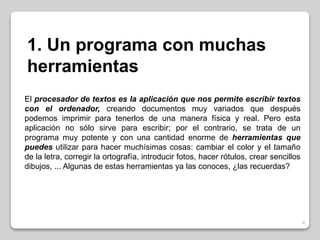 4 
1. Un programa con muchas 
herramientas 
El procesador de textos es la aplicación que nos permite escribir textos 
con el ordenador, creando documentos muy variados que después 
podemos imprimir para tenerlos de una manera física y real. Pero esta 
aplicación no sólo sirve para escribir; por el contrario, se trata de un 
programa muy potente y con una cantidad enorme de herramientas que 
puedes utilizar para hacer muchísimas cosas: cambiar el color y el tamaño 
de la letra, corregir la ortografía, introducir fotos, hacer rótulos, crear sencillos 
dibujos, ... Algunas de estas herramientas ya las conoces, ¿las recuerdas? 
 