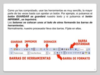 5 
Como ya has comprobado, usar las herramientas es muy sencillo, la mayor 
parte de las veces basta con apretar un botón. Por ejemplo, si pulsamos el 
botón GUARDAR se guardará nuestro texto y si pulsamos el botón 
IMPRIMIR , se imprimirá. 
Los botones se colocan unos al lado de otros formando las barras de 
herramientas. 
Normalmente, nuestro procesador lleva dos barras. Fíjate en ellas. 
 