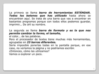 6 
La primera se llama barra de herramientas ESTÁNDAR. 
Todos los botones que has utilizado hasta ahora se 
encuentran aquí. Se trata de una barra que vas a encontrar en 
bastantes programas porque con todos ellos podemos guardar, 
imprimir... De ahí su nombre. 
La segunda se llama barra de formato y es la que nos 
permite cambiar la forma, el tamaño, 
el color... de las palabras. 
Pero el procesador de textos tiene muchas más herramientas, 
agrupadas en 23 barras diferentes. 
Sería imposible ponerlas todas en la pantalla porque, en ese 
caso, no veríamos la página y no podríamos escribir. 
¿Entonces, cómo las utilizamos? 
Vamos a explorar un poco. 
 