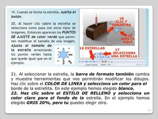 21. Al seleccionar la estrella, la barra de formato también cambia 
y muestra herramientas que nos permitirán modificar los dibujos. 
Haz clic sobre el COLOR DE LINEA y selecciona un color para el 
borde de la estrellita. En este ejemplo hemos elegido blanco. 
22. Haz clic sobre el ESTILO DE RELLENO y selecciona un 
color claro para el fondo de la estrella. En el ejemplo hemos 
elegido GRIS 20%, pero tu puedes elegir otro. 
78 
 