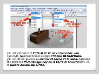 79 
23. Haz clic sobre el ESTILO de línea y selecciona uno 
punteado. Nosotros hemos elegido TRAZOS ULTRAFINOS. 
24. Por último, puedes aumentar el ancho de la línea, haciendo 
clic sobre las flechitas que hay en la barra de herramientas, en 
el cuadro ANCHO DE LÍNEA. 
 