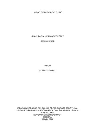 UNIDAD DIDACTICA CICLO UNO
JENNY PAOLA HERNÁNDEZ PÉREZ
083050282009
TUTOR
ALFREDO CORAL
IDEAD- UNIVERSIDAD DEL TOLIMA CREAD BOGOTA SEDE TUNAL
LICENCIATURA EN EDUCACIÓN BÁSICA CON ÉNFASIS EN LENGUA
CASTELLANA
NOVENO SEMESTRE GRUPO1
BOGOTA
MAYO 2014
 