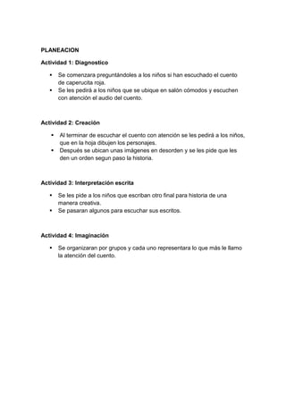 PLANEACION
Actividad 1: Diagnostico
 Se comenzara preguntándoles a los niños si han escuchado el cuento
de caperucita roja.
 Se les pedirá a los niños que se ubique en salón cómodos y escuchen
con atención el audio del cuento.
Actividad 2: Creación
 Al terminar de escuchar el cuento con atención se les pedirá a los niños,
que en la hoja dibujen los personajes.
 Después se ubican unas imágenes en desorden y se les pide que les
den un orden segun paso la historia.
Actividad 3: Interpretación escrita
 Se les pide a los niños que escriban otro final para historia de una
manera creativa.
 Se pasaran algunos para escuchar sus escritos.
Actividad 4: Imaginación
 Se organizaran por grupos y cada uno representara lo que más le llamo
la atención del cuento.
 