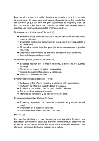 Para dar inicio a esta a la unidad didáctica se necesita compartir un espacio
de interacción y de juegos para sentirnos en más confianza con los estudiantes
del ciclo uno, ya que son niños con gran capacidades de imaginar y crear, se
les preguntaran a los niños que cuentos han leído para obtener buenos
resultados se integraron las diferentes dimensiones del ser.
Dimensión comunicativa: (español – música)
 Fortalecer en los niños del ciclo uno la lectura y escritura a traves de los
cuentos infantiles.
 Desarrollar habilidades comunicativas, incorporando nuevas palabras a
su vocabulario.
 Motivara los estudiantes a leer y escribir a través de los cuentos y de las
imágenes.
 Discriminar auditivamente los diferentes sonidos del audio del cuento.
 Interpreta imágenes de un cuento.
Dimensión cognitiva: (matemáticas – ciencias)
 Establece relación con el medio ambiente, a través de los cuentos
infantiles.
 Reconoce los colores primarios y secundarios.
 Realiza el pensamiento numérico y variacional.
 Ubica las nociones espaciales.
Dimensión socio afectivo: (sociales - ética)
 Fortalecer en los niños el respeto y la tolerancia entre compañeros.
 Participa y se integra de las actividades propuestas.
 Expresa de una manera clara su punto de vista del cuento.
 Reconoce los medios de transporte.
 Identifica los personajes y las características de ellos.
Dimensión socio afectivo: (Educación física)
 Expresa y representa corporalmente las emociones y situaciones del
cuento.
 Orientación en el espacio y ubicación.
 Utiliza adecuadamente posiciones corporales.
Metodología
Los cuentos infantiles son una herramienta para los niños fortalecer sus
habilidades comunicativas desde sus diferentes dimensiones, se dará inicio con
la lectura de un cuento infantil, en donde cada estudiante escuchara con
atención y participara del dialogo después de la lectura.
 