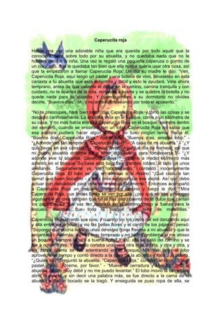 Caperucita roja
Había una vez una adorable niña que era querida por todo aquél que la
conociera, pero sobre todo por su abuelita, y no quedaba nada que no le
hubiera dado a la niña. Una vez le regaló una pequeña caperuza o gorrito de
un color rojo, que le quedaba tan bien que ella nunca quería usar otra cosa, así
que la empezaron a llamar Caperucita Roja. Un día su madre le dijo: “Ven,
Caperucita Roja, aquí tengo un pastel y una botella de vino, llévaselas en esta
canasta a tu abuelita que esta enfermita y débil y esto le ayudará. Vete ahora
temprano, antes de que caliente el día, y en el camino, camina tranquila y con
cuidado, no te apartes de la ruta, no vayas a caerte y se quiebre la botella y no
quede nada para tu abuelita. Y cuando entres a su dormitorio no olvides
decirle, “Buenos días”, ah, y no andes curioseando por todo el aposento.”
“No te preocupes, haré bien todo”, dijo Caperucita Roja, y tomó las cosas y se
despidió cariñosamente. La abuelita vivía en el bosque, como a un kilómetro de
su casa. Y no más había entrado Caperucita Roja en el bosque, siempre dentro
del sendero, cuando se encontró con un lobo. Caperucita Roja no sabía que
esa criatura pudiera hacer algún daño, y no tuvo ningún temor hacia él.
“Buenos días, Caperucita Roja,” dijo el lobo. “Buenos días, amable lobo.” -
“¿Adonde vas tan temprano, Caperucita Roja?” - “A casa de mi abuelita.” - “¿Y
qué llevas en esa canasta?” - “Pastel y vino. Ayer fue día de hornear, así que
mi pobre abuelita enferma va a tener algo bueno para fortalecerse.” - “¿Y
adonde vive tu abuelita, Caperucita Roja?” - “Como a medio kilómetro más
adentro en el bosque. Su casa está bajo tres grandes robles, al lado de unos
avellanos. Seguramente ya los habrás visto,” contestó inocentemente
Caperucita Roja. El lobo se dijo en silencio a sí mismo: “¡Qué criatura tan
tierna! qué buen bocadito - y será más sabroso que esa viejita. Así que debo
actuar con delicadeza para obtener a ambas fácilmente.” Entonces acompañó
a Caperucita Roja un pequeño tramo del camino y luego le dijo: “Mira
Caperucita Roja, que lindas flores se ven por allá, ¿por qué no vas y recoges
algunas? Y yo creo también que no te has dado cuenta de lo dulce que cantan
los pajaritos. Es que vas tan apurada en el camino como si fueras para la
escuela, mientras que todo el bosque está lleno de maravillas.”
Caperucita Roja levantó sus ojos, y cuando vio los rayos del sol danzando aquí
y allá entre los árboles, y vio las bellas flores y el canto de los pájaros, pensó:
“Supongo que podría llevarle unas de estas flores frescas a mi abuelita y que le
encantarán. Además, aún es muy temprano y no habrá problema si me atraso
un poquito, siempre llegaré a buena hora.” Y así, ella se salió del camino y se
fue a cortar flores. Y cuando cortaba una, veía otra más bonita, y otra y otra, y
sin darse cuenta se fue adentrando en el bosque. Mientras tanto el lobo
aprovechó el tiempo y corrió directo a la casa de la abuelita y tocó a la puerta.
“¿Quién es?” preguntó la abuelita. “Caperucita Roja,” contestó el lobo. “Traigo
pastel y vino. Ábreme, por favor.” - “Mueve la cerradura y abre tú,” gritó la
abuelita, “estoy muy débil y no me puedo levantar.” El lobo movió la cerradura,
abrió la puerta, y sin decir una palabra más, se fue directo a la cama de la
abuelita y de un bocado se la tragó. Y enseguida se puso ropa de ella, se
 