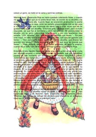 colocó un gorro, se metió en la cama y cerró las cortinas.
Mientras tanto, Caperucita Roja se había quedado colectando flores, y cuando
vio que tenía tantas que ya no podía llevar más, se acordó de su abuelita y se
puso en camino hacia ella. Cuando llegó, se sorprendió al encontrar la puerta
abierta, y al entrar a la casa, sintió tan extraño presentimiento que se dijo para
sí misma: “¡Oh Dios! que incómoda me siento hoy, y otras veces que me ha
gustado tanto estar con abuelita.” Entonces gritó: “¡Buenos días!”, pero no hubo
respuesta, así que fue al dormitorio y abrió las cortinas. Allí parecía estar la
abuelita con su gorro cubriéndole toda la cara, y con una apariencia muy
extraña. “¡!Oh, abuelita!” dijo, “qué orejas tan grandes que tienes.” - “Es para
oírte mejor, mi niña,” fue la respuesta. “Pero abuelita, qué ojos tan grandes que
tienes.” - “Son para verte mejor, querida.” - “Pero abuelita, qué brazos tan
grandes que tienes.” - “Para abrazarte mejor.” - “Y qué boca tan grande que
tienes.” - “Para comerte mejor.” Y no había terminado de decir lo anterior,
cuando de un salto salió de la cama y se tragó también a Caperucita Roja.
Entonces el lobo decidió hacer una siesta y se volvió a tirar en la cama, y una
vez dormido empezó a roncar fuertemente. Un cazador que por casualidad
pasaba en ese momento por allí, escuchó los fuertes ronquidos y pensó,
¡Cómo ronca esa viejita! Voy a ver si necesita alguna ayuda. Entonces ingresó
al dormitorio, y cuando se acercó a la cama vio al lobo tirado allí. “¡Así que te
encuentro aquí, viejo pecador!” dijo él.”¡Hacía tiempo que te buscaba!” Y ya se
disponía a disparar su arma contra él, cuando pensó que el lobo podría haber
devorado a la viejita y que aún podría ser salvada, por lo que decidió no
disparar. En su lugar tomó unas tijeras y empezó a cortar el vientre del lobo
durmiente. En cuanto había hecho dos cortes, vio brillar una gorrita roja,
entonces hizo dos cortes más y la pequeña Caperucita Roja salió rapidísimo,
gritando: “¡Qué asustada que estuve, qué oscuro que está ahí dentro del lobo!”,
y enseguida salió también la abuelita, vivita, pero que casi no podía respirar.
Rápidamente, Caperucita Roja trajo muchas piedras con las que llenaron el
vientre del lobo. Y cuando el lobo despertó, quizo correr e irse lejos, pero las
piedras estaban tan pesadas que no soportó el esfuerzo y cayó muerto.
Las tres personas se sintieron felices. El cazador le quitó la piel al lobo y se la
llevó a su casa. La abuelita comió el pastel y bebió el vino que le trajo
Caperucita Roja y se reanimó. Pero Caperucita Roja solamente pensó:
“Mientras viva, nunca me retiraré del sendero para internarme en el bosque,
cosa que mi madre me había ya prohibido hacer.”
 