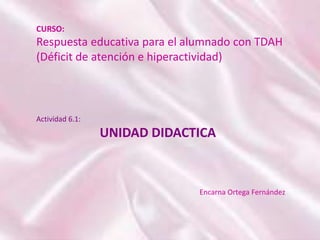 Actividad 6.1:
UNIDAD DIDACTICA
CURSO:
Respuesta educativa para el alumnado con TDAH
(Déficit de atención e hiperactividad)
Encarna Ortega Fernández
 