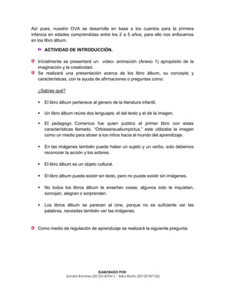 ELABORADO POR:
Sandra Ramírez (20122187041) - Erika Riaño (20122187103)
Así pues, nuestro OVA se desarrolla en base a los cuentos para la primera
infancia en edades comprendidas entre los 2 a 5 años; para ello nos enfocamos
en los libro álbum.
ACTIVIDAD DE INTRODUCCIÓN.
Inicialmente se presentará un video- animación (Anexo 1) apropósito de la
imaginación y la creatividad.
Se realizará una presentación acerca de los libro álbum, su concepto y
características, con la ayuda de afirmaciones o preguntas como:
¿Sabías qué?
 El libro álbum pertenece al género de la literatura infantil.
 Un libro álbum reúne dos lenguajes: el del texto y el de la imagen.
 El pedagogo Comenius fue quien publico el primer libro con estas
características llamado, “Orbissensualiumpictus,” este utilizaba la imagen
como un medio para atraer a los niños hacia el mundo del aprendizaje.
 En las imágenes también puede haber un sujeto y un verbo, solo debemos
reconocer la acción y los actores.
 El libro álbum es un objeto cultural.
 El libro álbum puede existir sin texto, pero no puede existir sin imágenes.
 No todos los libros álbum te enseñan cosas, algunos solo te inquietan,
sonrojan, alegran o sorprenden.
 Los libros álbum se parecen al cine, porque no es suficiente ver las
palabras, necesitas también ver las imágenes.
Como medio de regulación de aprendizaje se realizará la siguiente pregunta:
 