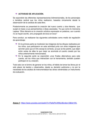 ELABORADO POR:
Sandra Ramírez (20122187041) - Erika Riaño (20122187103)
ACTIVIDAD DE APLICACIÓN.
Se expondrán las diferentes representaciones bidimensionales, de los personajes
o temática central que los niños realizaron, basados únicamente desde la
observación de la caratula de cada libro.
Posteriormente se presentará la creación del nuevo cuento u obra literaria, que
surgió en base a sus pensamientos e ideas asociadas. Ya que como lo menciona
Lapesa “Obra literaria es la creación artística expresada en palabras, aun cuando
no se hayan escrito, sino propagado de boca en boca”
Para concluir, se realizaran las siguientes actividades como medio de regulación
de aprendizaje:
En la primera parte se mostraran las imágenes de los dibujos realizados por
los niños, que participaron en esta actividad junto con otras imágenes que
servirán para que el niño escoja la correcta, ya que se les pedirá, que elijan
entre varias de ellas la que mejor se acomoda al cuento creado por los
niños anteriormente mencionados.
En la segunda parte se expondrán unos finales alternativos para este
cuento, así los niños que interactúen con la herramienta, también pueden
participar en su creación.
Todo esto con el ánimo de generar en los niños, el hábito de tomar los libros por el
solo placer de leerlos u observarlos, desde su decisión autónoma y no por la
necesidad de los adultos de instrumentalizar las obras volviéndolas un instrumento
de evaluación.
Anexo 1: https://www.youtube.com/watch?v=Pq9yPrLWMyU&index=2&list=WL
 