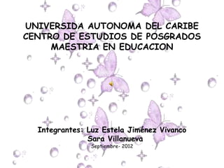UNIVERSIDA AUTONOMA DEL CARIBE
CENTRO DE ESTUDIOS DE POSGRADOS
     MAESTRIA EN EDUCACION




  Integrantes: Luz Estela Jiménez Vivanco
               Sara Villanueva
               Septiembre- 2012
 