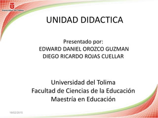 UNIDAD DIDACTICA
Universidad del Tolima
Facultad de Ciencias de la Educación
Maestría en Educación
18/02/2015
Presentado por:
EDWARD DANIEL OROZCO GUZMAN
DIEGO RICARDO ROJAS CUELLAR
 