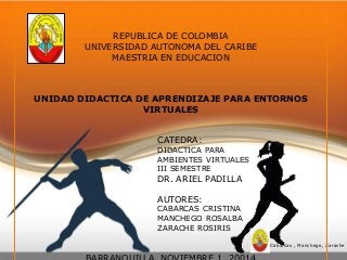 Cabarcas , Manchego, Zarache 
REPUBLICA DE COLOMBIA 
UNIVERSIDAD AUTONOMA DEL CARIBE 
MAESTRIA EN EDUCACION 
UNIDAD DIDACTICA DE APRENDIZAJE PARA ENTORNOS 
VIRTUALES 
CATEDRA: 
DIDACTICA PARA 
AMBIENTES VIRTUALES 
III SEMESTRE 
DR. ARIEL PADILLA 
AUTORES: 
CABARCAS CRISTINA 
MANCHEGO ROSALBA 
ZARACHE ROSIRIS 
BARRANQUILLA, NOVIEMBRE 1 ,20014 
 