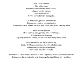 Ellos solían caminar.Ellos solían nadar.Ellos solían volar con una amplia sonrisa.Algunos comían plantas.Otros comían carne.Y otros caminaban sólo a dos patas.Los dinosaurios, grandes como árboles.Dinosaurios, cerebros como guisantes.Mandíbulas, garras, dientes y huesos que usaban para gruñir, clamar y gemir.Algunos tenían plumas,otros escamas, púas, garras y colas como látigos.Se peleaban como dragones, seguro que la Tierra tembló, los volcanes chirriaron y la lava hirvió.El TyrannosaurusRex fue un terrible rey.La cola del Stegosaurius se podía realmente balancear.Al Branquiasaurus le gustaba pisotear.El Tracodón mascaba y rumiaba.Recorrieron la Tierra durante millones de años sin preocupaciones, cuidados o temores.Entonces un día un meteorito cayó al suelo, y ahora son fósiles, gas y petróleo. 