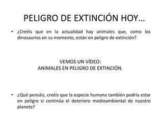 PELIGRO DE EXTINCIÓN HOY…¿Creéis que en la actualidad hay animales que, como los dinosaurios en su momento, están en peligro de extinción?¿Qué pensáis, creéis que la especie humana también podría estar en peligro si continúa el deterioro medioambiental de nuestro planeta?VEMOS UN VÍDEO:ANIMALES EN PELIGRO DE EXTINCIÓN.