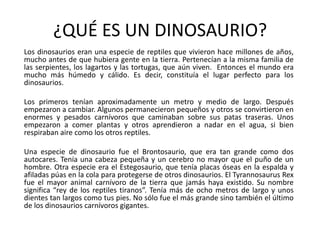 ¿QUÉ ES UN DINOSAURIO?Los dinosaurios eran una especie de reptiles que vivieron hace millones de años, mucho antes de que hubiera gente en la tierra. Pertenecían a la misma familia de las serpientes, los lagartos y las tortugas, que aún viven.  Entonces el mundo era mucho más húmedo y cálido. Es decir, constituía el lugar perfecto para los dinosaurios. 	Los primeros tenían aproximadamente un metro y medio de largo. Después empezaron a cambiar. Algunos permanecieron pequeños y otros se convirtieron en enormes y pesados carnívoros que caminaban sobre sus patas traseras. Unos empezaron a comer plantas y otros aprendieron a nadar en el agua, si bien respiraban aire como los otros reptiles. 	Una especie de dinosaurio fue el Brontosaurio, que era tan grande como dos autocares. Tenía una cabeza pequeña y un cerebro no mayor que el puño de un hombre. Otra especie era el Estegosaurio, que tenía placas óseas en la espalda y afiladas púas en la cola para protegerse de otros dinosaurios. El TyrannosaurusRex fue el mayor animal carnívoro de la tierra que jamás haya existido. Su nombre significa “rey de los reptiles tiranos”. Tenía más de ocho metros de largo y unos dientes tan largos como tus pies. No sólo fue el más grande sino también el último de los dinosaurios carnívoros gigantes. 