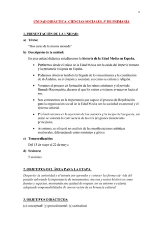 1
UNIDAD DIDÁCTICA: CIENCIAS SOCIALES. 5º DE PRIMARIA
1. PRESENTACIÓN DE LA UNIDAD:
a) Título:
“Dos caras de la misma moneda”
b) Descripción de la unidad:
En esta unidad didáctica estudiaremos la historia de la Edad Media en España.
• Partiremos desde el inicio de la Edad Media con la caída del imperio romano
y la presencia visigoda en España.
• Podremos observar también la llegada de los musulmanes y la constitución
de al-Ándalus, su evolución y sociedad, así como su cultura y religión.
• Veremos el proceso de formación de los reinos cristianos y el periodo
llamado Reconquista, durante el que los reinos cristianos avanzaron hacia el
sur.
• Nos centraremos en la importancia que supuso el proceso de Repoblación
para la organización social de la Edad Media con la sociedad estamental y el
sistema señorial.
• Profundizaremos en la aparición de las ciudades y la incipiente burguesía, así
como se valorará la convivencia de las tres religiones monoteístas
principales.
• Asimismo, se ofrecerá un análisis de las manifestaciones artísticas
medievales, diferenciando entre románico y gótico.
c) Temporalización:
Del 13 de mayo al 22 de mayo.
d) Sesiones:
5 sesiones
2. OBJETIVOS DEL ÁREA PARA LA ETAPA:
Despertar la curiosidad y el interés por aprender y conocer las formas de vida del
pasado valorando la importancia de monumentos, museos y restos históricos como
fuentes y espacios, mostrando una actitud de respeto con su entorno y cultura,
adoptando responsabilidades de conservación de su herencia cultural.
3. OBJETIVOS DIDÁCTICOS:
(c) conceptual/ (p) procedimental/ (a) actitudinal
 