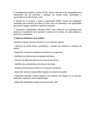 5. Competencias sociales y cívicas (CSYC). Hacen referencia a las capacidades para
relacionarse con las personas y participar de manera activa, participativa y
democrática en la vida social y cívica.
6. Sentido de la iniciativa y espíritu emprendedor (SIEP). Implica las habilidades
necesarias para convertir las ideas en actos, como la creatividad o las capacidades
para asumir riesgos y planificar y gestionar proyectos.
7. Conciencia y expresiones culturales (CEC). Hace referencia a la capacidad para
apreciar la importancia de la expresión a través de la música, las artes plásticas y
escénicas o la literatura.
3. Objetivos Didácticos de la Unidad:
-Identificar el grupo funcional “alcohol” en una molécula orgánica
- Identificar los daños físicos, psicológicos y sociales que ocasiona el consumo de
alcohol.
- Reconocer el proceso metabólico del alcohol en el organismo.
- Identificar los distintos tipos de bebidas alcohólicas.
- Conocer los diferentes patrones de consumo de alcohol.
- Identificar las características del consumo de riesgo.
- Analizar los factores que inciden en el consumo del alcohol.
- Desarrollar actitudes responsables respecto al consumo de alcohol.
- Desarrollar actitudes críticas respecto a los factores que influyen en el consumo:
publicidad, aceptación social, disponibilidad.
- Desarrollar habilidades sociales que permita decir “NO”
 